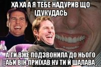 ха ха а я тебе надурив що ідукудась а ти вже подзвонила до нього аби він приїхав ну ти й шалава