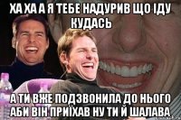 ха ха а я тебе надурив що іду кудась а ти вже подзвонила до нього аби він приїхав ну ти й шалава