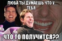 ЛЮБА ТЫ ДУМАЕШЬ ЧТО У ТЕБЯ ЧТО ТО ПОЛУЧИТСЯ??