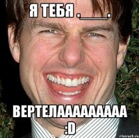 Я тебя .___. Вертелааааааааа :D