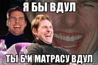 Я БЫ ВДУЛ ты б и матрасу вдул