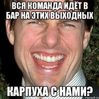 Вся команда идёт в бар на этих выходных Карпуха с нами?