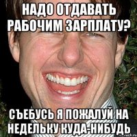 надо отдавать рабочим зарплату? Съебусь я пожалуй на недельку куда-нибудь