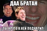 даа братан ты круто к ней подкатил.