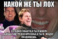 какой же ты лох сегодня суббота,а ты в школу идёшь,завтра воскресенье,а ты в "Модус" пиздохаешь.