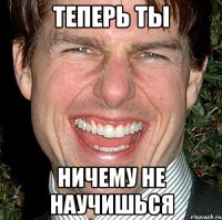 Теперь ты Ничему не научишься