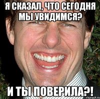 Я сказал, что сегодня мы увидимся? И ты поверила?!