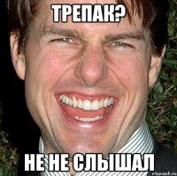 ТРЕПАК? НЕ НЕ СЛЫШАЛ