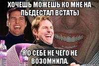 Хочешь можешь ко мне на пьедестал встать) Я о себе не чего не возомнила.