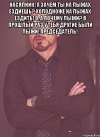 Насялник! А зачем ты на лыжах ездиешь? Холодноже на лыжах ездить! О, а почему лыжи? В прошлый раз у тебя другие были лыжи! Председатель! 