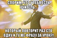 Спорим, что у тебя есть учитель... который повторит раз сто одну и ту же фразу за урок?!