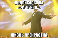 подписался на ...:::ФЕНЕЧКИ:::... Жизнь прекрастна