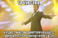 То чувство, когда Станислав Данатович вышел с ванной,после прокачки своих сисек