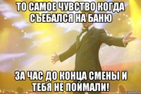 То самое чувство когда съебался на баню За час до конца смены и тебя не поймали!