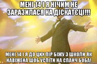 Мені 14 і я нічим не заразилася на діскатєці!!! Мені 14 і я до цих пір біжу з школи як навіжена шоб успіти на Спанч Боба!