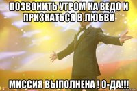 Позвонить утром на Ведо и признаться в любви Миссия выполнена ! О-да!!!