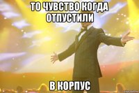 То чувство когда отпустили В корпус