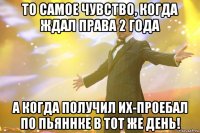 То самое чувство, когда ждал права 2 года а когда получил их-проебал по пьяннке в тот же день!