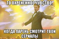 То охрененное чувство, когда парень смотрит твои сериалы