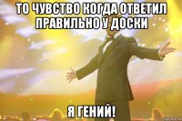 ТО чувство когда ответил правильно у доски я ГЕНИЙ!