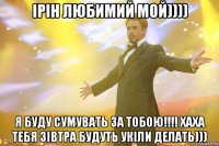 Ірін любимий мой)))) Я буду сумувать за тобою!!!! Хаха тебя зівтра будуть укіли делать)))