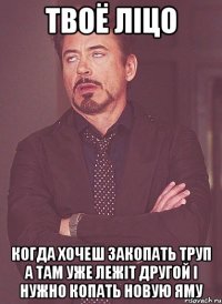 Твоё ліцо Когда хочеш закопать труп а там уже лежіт другой і нужно копать новую яму