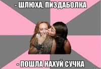 - шлюха, пиздаболка - пошла нахуй сучка