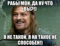 Рабы мои, да ну что вы?!) я не такой, я на такое не способен!)