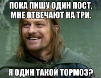 пока пишу один пост, мне отвечают на три. я один такой тормоз?