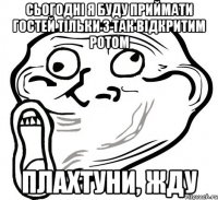 Сьогодні я буду приймати гостей тільки з так відкритим ротом Плахтуни, жду