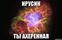 ирусик ты ахеренная