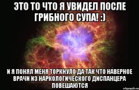 Это то что я увидел после грибного супа! :) И Я ПОНЯЛ МЕНЯ ТОРКНУЛО ДА ТАК ЧТО НАВЕРНОЕ ВРАЧИ ИЗ НАРКОЛОГИЧЕСКОГО ДИСПАНЦЕРА ПОВЕШАЮТСЯ