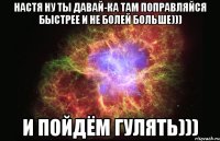 Настя ну ты давай-ка там поправляйся быстрее и не болей больше))) И пойдём гулять)))