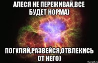 Алеся не переживай,все будет норма) Погуляй,развейся,отвлекись от него)