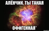 Алёнчик, ты такая офигенная*