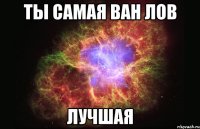 ТЫ САМАЯ ВАН ЛОВ ЛУЧШАЯ