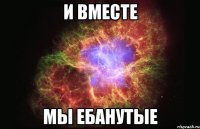 И ВМЕСТЕ МЫ ЕБАНУТЫЕ