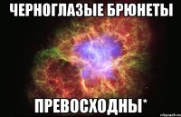 черноглазые брюнеты превосходны*