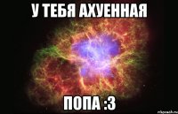 У тебя ахуенная ПОПА :3