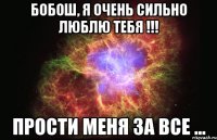 Бобош, я очень сильно люблю тебя !!! Прости меня за все ...