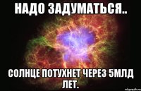 Надо задуматься.. Солнце потухнет через 5млд лет.