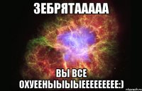 Зебрятааааа Вы все охуееныыыыеееееееее:)