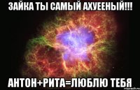 ЗАЙКА ТЫ САМЫЙ Ахуееный!!! Антон+рита=ЛЮБЛЮ ТЕБЯ