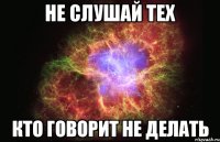 НЕ СЛУШАЙ ТЕХ КТО ГОВОРИТ НЕ ДЕЛАТЬ