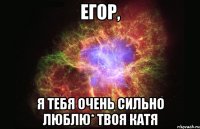 Егор, Я ТЕБЯ ОЧЕНЬ СИЛЬНО ЛЮБЛЮ* твоя Катя