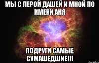 Мы с Лерой Дашей и мной по имени Аня Подруги самые сумашедшие!!!