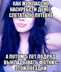 Как же классно наскребсти денег, слетать по путевке а потом 5 лет подряд выкладывать фотки с этой поездки