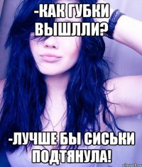 -Как губки вышлли? -Лучше бы сиськи подтянула!