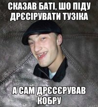 сказав баті, шо піду дрєсірувати тузіка а сам дрєсєрував кобру