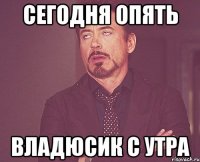 СЕГОДНЯ ОПЯТЬ ВЛАДЮСИК С УТРА